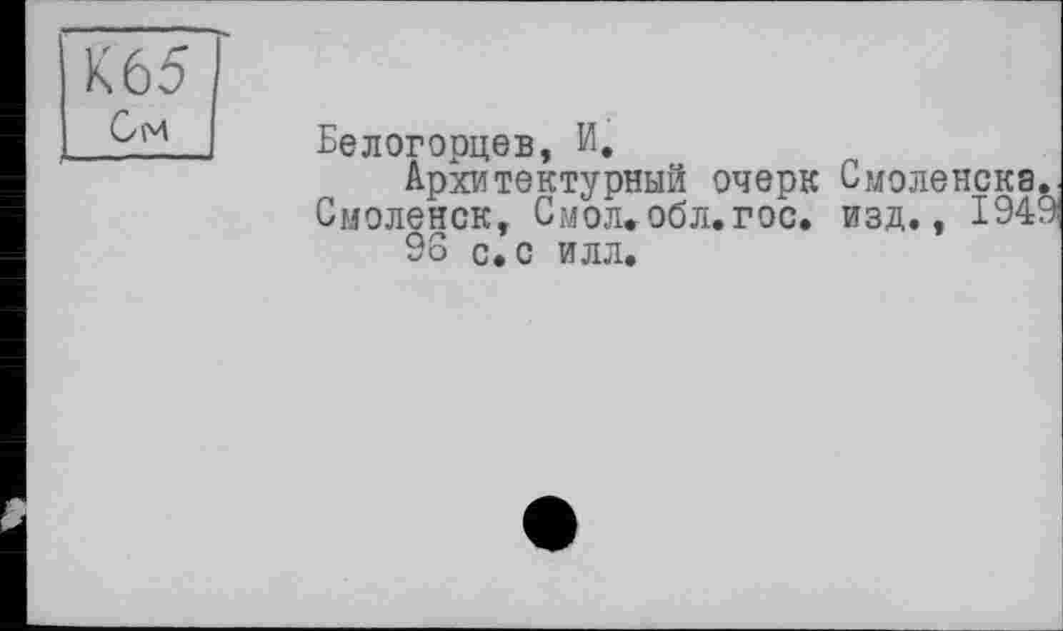 ﻿Х65 См
Белогорцев, И.
Архитектурный очерк Смоленска Смоленск, Смол.обл.гос. изд., 194 96 с. с илл.